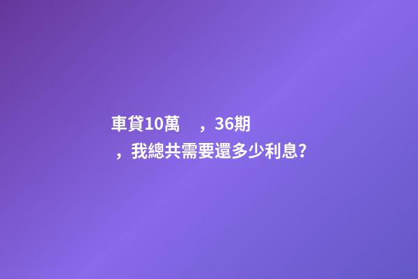 車貸10萬，36期，我總共需要還多少利息？